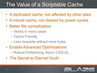 The Value of a Scriptable Cache
•  A dedicated cache, not affected by other sites
•  A robust cache, not cleared by power cycles
•  Better file consolidation
        –  Works in more cases
        –  Cache Friendly
        –  Less requests without more bytes
•  Enable Advanced Optimizations
        –  Robust Prefetching, Async CSS/JS…
•  The Secret to Eternal Youth

3	
  
 
