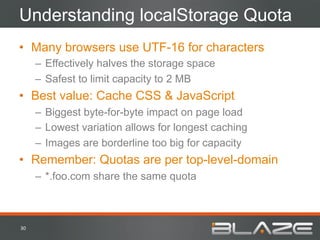Understanding localStorage Quota
•  Many browsers use UTF-16 for characters
         –  Effectively halves the storage space
         –  Safest to limit capacity to 2 MB
•  Best value: Cache CSS & JavaScript
         –  Biggest byte-for-byte impact on page load
         –  Lowest variation allows for longest caching
         –  Images are borderline too big for capacity
•  Remember: Quotas are per top-level-domain
         –  *.foo.com share the same quota



30	
  
 
