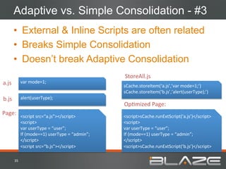 Adaptive vs. Simple Consolidation - #3
           •  External & Inline Scripts are often related
           •  Breaks Simple Consolidation
           •  Doesn’t break Adaptive Consolidation
                                                                       StoreAll.js	
  
a.js	
              var	
  mode=1;	
  
                                                                       sCache.storeItem(‘a.js’,’var	
  mode=1;’)	
  
                                                                       sCache.storeItem(‘b.js’,’alert(userType);’)	
  
b.js	
              alert(userType);	
  
                                                                       OpHmized	
  Page:	
  
Page:	
   <script	
  src=“a.js”></script>	
                            <script>sCache.runExtScript(‘a.js’)</script>	
  
                    <script>	
                                         <script>	
  
                    var	
  userType	
  =	
  “user”;	
                  var	
  userType	
  =	
  “user”;	
  
                    If	
  (mode==1)	
  userType	
  =	
  “admin”;	
     If	
  (mode==1)	
  userType	
  =	
  “admin”;	
  
                    </script>	
                                        </script>	
  
                    <script	
  src=“b.js”></script>	
                  <script>sCache.runExtScript(‘b.js’)</script>	
  

           35	
  
 