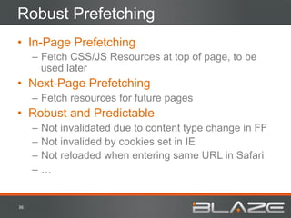 Robust Prefetching
•  In-Page Prefetching
         –  Fetch CSS/JS Resources at top of page, to be
            used later
•  Next-Page Prefetching
         –  Fetch resources for future pages
•  Robust and Predictable
         –  Not invalidated due to content type change in FF
         –  Not invalided by cookies set in IE
         –  Not reloaded when entering same URL in Safari
         –  …


36	
  
 