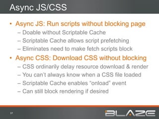 Async JS/CSS
•  Async JS: Run scripts without blocking page
         –  Doable without Scriptable Cache
         –  Scriptable Cache allows script prefetching
         –  Eliminates need to make fetch scripts block
•  Async CSS: Download CSS without blocking
         –  CSS ordinarily delay resource download & render
         –  You can’t always know when a CSS file loaded
         –  Scriptable Cache enables “onload” event
         –  Can still block rendering if desired


37	
  
 