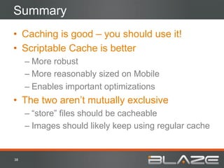 Summary
•  Caching is good – you should use it!
•  Scriptable Cache is better
         –  More robust
         –  More reasonably sized on Mobile
         –  Enables important optimizations
•  The two aren’t mutually exclusive
         –  “store” files should be cacheable
         –  Images should likely keep using regular cache


38	
  
 