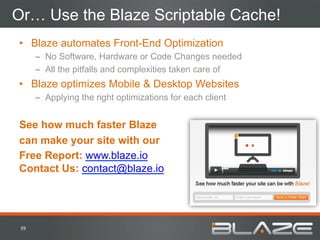 Or… Use the Blaze Scriptable Cache!
•  Blaze automates Front-End Optimization
          –  No Software, Hardware or Code Changes needed
          –  All the pitfalls and complexities taken care of
•  Blaze optimizes Mobile & Desktop Websites
          –  Applying the right optimizations for each client


See how much faster Blaze
can make your site with our
Free Report: www.blaze.io
Contact Us: contact@blaze.io




 39	
  
 