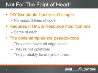 Not For The Faint of Heart!
•  DIY Scriptable Cache isn’t simple
        –  No magic 3 lines of code
•  Requires HTML & Resource modifications
        –  Some of each
•  The code samples are pseudo-code
        –  They don’t cover all edge cases
        –  They’re not optimized
        –  They probably have syntax errors


4	
  
 