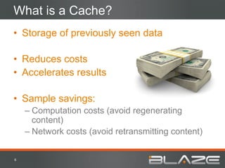 What is a Cache?
•  Storage of previously seen data

•  Reduces costs
•  Accelerates results

•  Sample savings:
        –  Computation costs (avoid regenerating
           content)
        –  Network costs (avoid retransmitting content)


6	
  
 