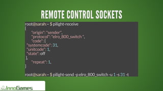 REMOTE	CONTROL	SOCKETSREMOTE	CONTROL	SOCKETSREMOTE	CONTROL	SOCKETSREMOTE	CONTROL	SOCKETSREMOTE	CONTROL	SOCKETSREMOTE	CONTROL	SOCKETS
REMOTE	CONTROL	SOCKETS
REMOTE	CONTROL	SOCKETS
REMOTE	CONTROL	SOCKETS
REMOTE	CONTROL	SOCKETS
REMOTE	CONTROL	SOCKETS
REMOTE	CONTROL	SOCKETS
REMOTE	CONTROL	SOCKETS
REMOTE	CONTROL	SOCKETS
REMOTE	CONTROL	SOCKETSREMOTE	CONTROL	SOCKETS
root@sarah:~	$	pilight-receive
{
	 "origin":	"sender",
	 "protocol":	"elro_800_switch	",
	 "code":	{
		"systemcode":	31,
		"unitcode":	1,
		"state":	off
	},
	 "repeat":	1,
}
root@sarah:~	$	pilight-send	-p	elro_800_switch	-u	1	-s	31	-t
 