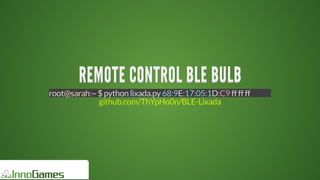 REMOTE	CONTROL	BLE	BULBREMOTE	CONTROL	BLE	BULBREMOTE	CONTROL	BLE	BULBREMOTE	CONTROL	BLE	BULBREMOTE	CONTROL	BLE	BULBREMOTE	CONTROL	BLE	BULB
REMOTE	CONTROL	BLE	BULB
REMOTE	CONTROL	BLE	BULB
REMOTE	CONTROL	BLE	BULB
REMOTE	CONTROL	BLE	BULB
REMOTE	CONTROL	BLE	BULB
REMOTE	CONTROL	BLE	BULB
REMOTE	CONTROL	BLE	BULB
REMOTE	CONTROL	BLE	BULB
REMOTE	CONTROL	BLE	BULBREMOTE	CONTROL	BLE	BULB
root@sarah:~	$	python	lixada.py	68:9E:17:05:1D:C9	ff	ff	ff
github.com/ThYpHo0n/BLE-Lixada
 