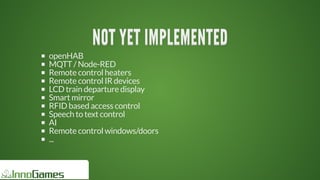 NOT	YET	IMPLEMENTEDNOT	YET	IMPLEMENTEDNOT	YET	IMPLEMENTEDNOT	YET	IMPLEMENTEDNOT	YET	IMPLEMENTEDNOT	YET	IMPLEMENTED
NOT	YET	IMPLEMENTED
NOT	YET	IMPLEMENTED
NOT	YET	IMPLEMENTED
NOT	YET	IMPLEMENTED
NOT	YET	IMPLEMENTED
NOT	YET	IMPLEMENTED
NOT	YET	IMPLEMENTED
NOT	YET	IMPLEMENTED
NOT	YET	IMPLEMENTEDNOT	YET	IMPLEMENTED
openHAB
MQTT	/	Node-RED
Remote	control	heaters
Remote	control	IR	devices
LCD	train	departure	display
Smart	mirror
RFID	based	access	control
Speech	to	text	control
AI
Remote	control	windows/doors
...
 