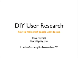 DIY User Research
 how to make stuff people want to use

            leisa reichelt
          disambiguity.com

   LondonBarcamp3 - November 07