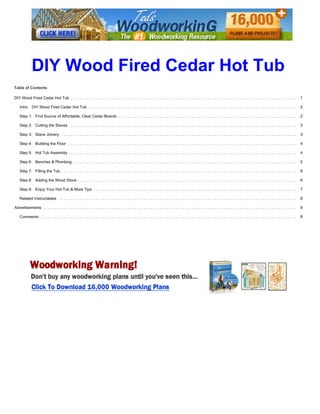 http://www.instructables.com/id/DIY-Wood-Fired-Cedar-Hot-Tub/
technology workshop craft home food play outside costumes
DIY Wood Fired Cedar Hot Tub
by purelivingforlife on June 12, 2016
Table of Contents
DIY Wood Fired Cedar Hot Tub ................................................................................................... 1
Intro: DIY Wood Fired Cedar Hot Tub ........................................................................................... 2
Step 1: Find Source of Affordable, Clear Cedar Boards .............................................................................. 2
Step 2: Cutting the Staves .................................................................................................... 3
Step 3: Stave Joinery ....................................................................................................... 3
Step 4: Building the Floor .................................................................................................... 4
Step 5: Hot Tub Assembly .................................................................................................... 4
Step 6: Benches & Plumbing .................................................................................................. 5
Step 7: Filling the Tub ....................................................................................................... 6
Step 8: Adding the Wood Stove ................................................................................................ 6
Step 9: Enjoy Your Hot Tub & More Tips ......................................................................................... 7
Related Instructables ........................................................................................................ 8
Advertisements ............................................................................................................... 8
Comments ................................................................................................................ 8
DIY Wood Fired Cedar Hot Tub
 