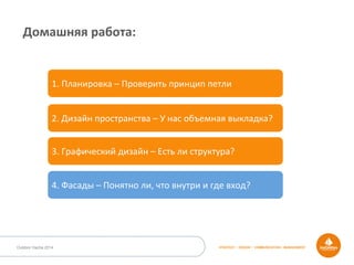 STRATEGY • DESIGN • COMMUNICATION • MANAGEMENTOutdoor Dacha 2014
Домашняя	
  работа:	
  
1.	
  Планировка	
  –	
  Проверить	
  принцип	
  петли	
  
2.	
  Дизайн	
  пространства	
  –	
  У	
  нас	
  объемная	
  выкладка?	
  
3.	
  Графический	
  дизайн	
  –	
  Есть	
  ли	
  структура?	
  
4.	
  Фасады	
  –	
  Понятно	
  ли,	
  что	
  внутри	
  и	
  где	
  вход?	
  
 