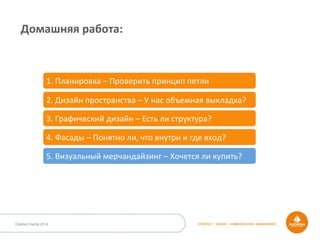 STRATEGY • DESIGN • COMMUNICATION • MANAGEMENTOutdoor Dacha 2014
Домашняя	
  работа:	
  
1.	
  Планировка	
  –	
  Проверить	
  принцип	
  петли	
  
2.	
  Дизайн	
  пространства	
  –	
  У	
  нас	
  объемная	
  выкладка?	
  
3.	
  Графический	
  дизайн	
  –	
  Есть	
  ли	
  структура?	
  
4.	
  Фасады	
  –	
  Понятно	
  ли,	
  что	
  внутри	
  и	
  где	
  вход?	
  
5.	
  Визуальный	
  мерчандайзинг	
  –	
  Хочется	
  ли	
  купить?	
  
 