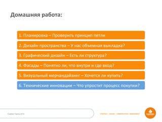 STRATEGY • DESIGN • COMMUNICATION • MANAGEMENTOutdoor Dacha 2014
Домашняя	
  работа:	
  
1.	
  Планировка	
  –	
  Проверить	
  принцип	
  петли	
  
2.	
  Дизайн	
  пространства	
  –	
  У	
  нас	
  объемная	
  выкладка?	
  
3.	
  Графический	
  дизайн	
  –	
  Есть	
  ли	
  структура?	
  
4.	
  Фасады	
  –	
  Понятно	
  ли,	
  что	
  внутри	
  и	
  где	
  вход?	
  
5.	
  Визуальный	
  мерчандайзинг	
  –	
  Хочется	
  ли	
  купить?	
  
6.	
  Технические	
  инновации	
  –	
  Что	
  упростит	
  процесс	
  покупки?	
  
 