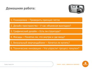 STRATEGY • DESIGN • COMMUNICATION • MANAGEMENTOutdoor Dacha 2014
Домашняя	
  работа:	
  
1.	
  Планировка	
  –	
  Проверить	
  принцип	
  петли	
  
2.	
  Дизайн	
  пространства	
  –	
  У	
  нас	
  объемная	
  выкладка?	
  
3.	
  Графический	
  дизайн	
  –	
  Есть	
  ли	
  структура?	
  
4.	
  Фасады	
  –	
  Понятно	
  ли,	
  что	
  внутри	
  и	
  где	
  вход?	
  
5.	
  Визуальный	
  мерчандайзинг	
  –	
  Хочется	
  ли	
  купить?	
  
6.	
  Технические	
  инновации	
  –	
  Что	
  упростит	
  процесс	
  покупки?	
  
 