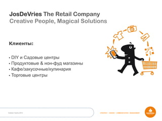 Outdoor Dacha 2014 STRATEGY • DESIGN • COMMUNICATION • MANAGEMENT
Клиенты:
•  DIY и Садовые центры
•  Продуктовые & нон-фуд магазины
•  Кафе/закусочные/кулинария
•  Торговые центры
JosDeVries The Retail Company
Creative People, Magical Solutions
 