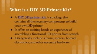 What is a DIY 3D Printer Kit?
● A DIY 3D printer kit is a package that
contains all the necessary components to build
your own 3D printer.
● It offers an exciting hands-on experience of
assembling a functional 3D printer from scratch.
● Kits typically include a frame, motors, hotend,
electronics, and other necessary hardware.
 