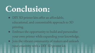 Conclusion:
● DIY 3D printer kits offer an affordable,
educational, and customizable approach to 3D
printing.
● Embrace the opportunity to build and personalize
your own printer while expanding your knowledge.
● Join the vibrant community of makers and unleash
your creativity with a DIY 3D printer kit.
 