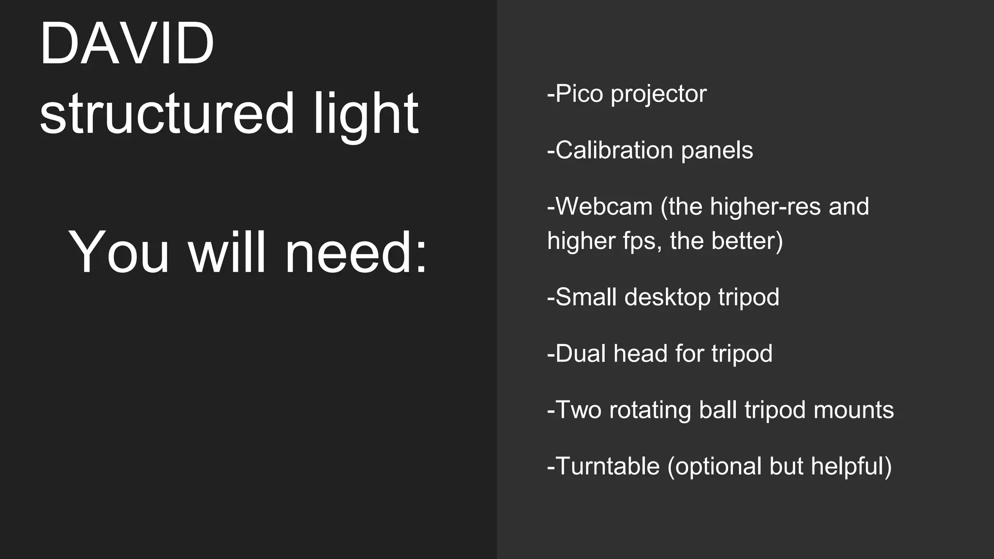 DAVID
structured light
You will need:
-Pico projector
-Calibration panels
-Webcam (the higher-res and
higher fps, the better)
-Small desktop tripod
-Dual head for tripod
-Two rotating ball tripod mounts
-Turntable (optional but helpful)
 