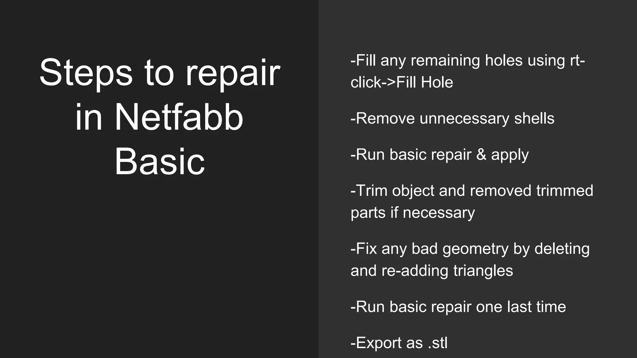 Steps to repair
in Netfabb
Basic
-Fill any remaining holes using rt-
click->Fill Hole
-Remove unnecessary shells
-Run basic repair & apply
-Trim object and removed trimmed
parts if necessary
-Fix any bad geometry by deleting
and re-adding triangles
-Run basic repair one last time
-Export as .stl
 