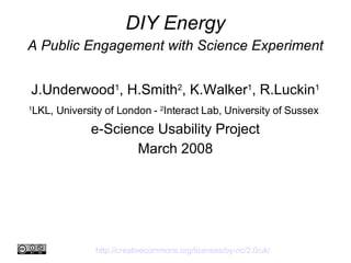 DIY Energy A Public Engagement with Science Experiment J.Underwood 1 , H.Smith 2 , K.Walker 1 , R.Luckin 1 1 LKL, University of London -  2 Interact Lab, University of Sussex   e-Science Usability Project March 2008 http://creativecommons.org/licenses/by-nc/2.0/uk/   