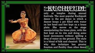 Kuchipudi, the dance of Andhra
Pradesh was for a long time presented
only at temples during annual
festivals. The most popular Kuchipudi
dance is the pot dance in which a
dancer keeps a pot filled with water
on her head and feet kept on a brass
plate. She moves on the stage
manipulating the brass plate, with the
feet kept on its rim and doing some
hand movements without spilling a
drop of water on the ground. The style
is a blend of folk and classical. This is
why this technique has greater
freedom and fluidity than other dance
styles.
 