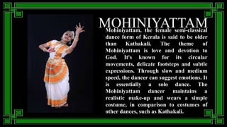 MOHINIYATTAM
Mohiniyattam, the female semi-classical
dance form of Kerala is said to be older
than Kathakali. The theme of
Mohiniyattam is love and devotion to
God. It's known for its circular
movements, delicate footsteps and subtle
expressions. Through slow and medium
speed, the dancer can suggest emotions. It
is essentially a solo dance. The
Mohiniyattam dancer maintains a
realistic make-up and wears a simple
costume, in comparison to costumes of
other dances, such as Kathakali.
 