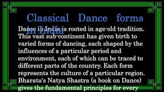 Dance in India is rooted in age-old tradition.
This vast sub-continent has given birth to
varied forms of dancing, each shaped by the
influences of a particular period and
environment, each of which can be traced to
different parts of the country. Each form
represents the culture of a particular region.
Bharata's Natya Shastra (a book on Dance)
gives the fundamental principles for every
Classical Dance forms
in India
 
