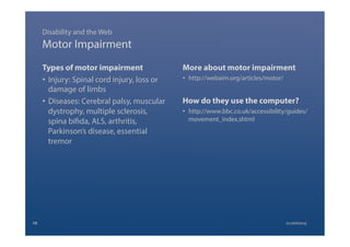 Motor Impairment
Types of motor impairment
•  Injury: Spinal cord injury, loss or
damage of limbs
•  Diseases: Cerebral palsy, muscular
dystrophy, multiple sclerosis,
spina bifida, ALS, arthritis,
Parkinson’s disease, essential
tremor
More about motor impairment
•  http://webaim.org/articles/motor/
How do they use the computer?
•  http://www.bbc.co.uk/accessibility/guides/
movement_index.shtml
Disability and the Web
10 @calebtang
 