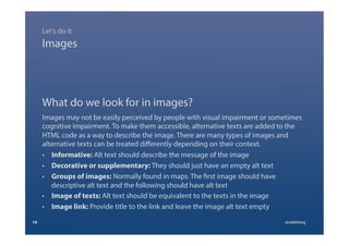 What do we look for in images?
Images may not be easily perceived by people with visual impairment or sometimes
cognitive impairment. To make them accessible, alternative texts are added to the
HTML code as a way to describe the image. There are many types of images and
alternative texts can be treated diﬀerently depending on their context.
•  Informative: Alt text should describe the message of the image
•  Decorative or supplementary: They should just have an empty alt text
•  Groups of images: Normally found in maps. The first image should have
descriptive alt text and the following should have alt text
•  Image of texts: Alt text should be equivalent to the texts in the image
•  Image link: Provide title to the link and leave the image alt text empty
14 @calebtang
Images
Let’s do it
 