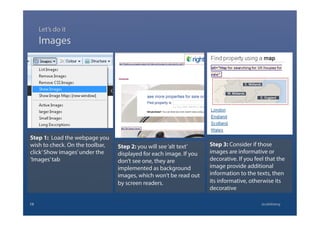 Step 1: Load the webpage you
wish to check. On the toolbar,
click’Show images’under the
‘Images’tab
Images
15 @calebtang
Step 2: you will see‘alt text’
displayed for each image. If you
don’t see one, they are
implemented as background
images, which won’t be read out
by screen readers.
Step 3: Consider if those
images are informative or
decorative. If you feel that the
image provide additional
information to the texts, then
its informative, otherwise its
decorative
Let’s do it
 