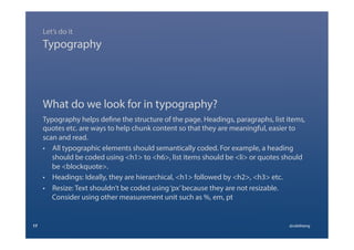 What do we look for in typography?
Typography helps define the structure of the page. Headings, paragraphs, list items,
quotes etc. are ways to help chunk content so that they are meaningful, easier to
scan and read.
•  All typographic elements should semantically coded. For example, a heading
should be coded using <h1> to <h6>, list items should be <li> or quotes should
be <blockquote>.
•  Headings: Ideally, they are hierarchical, <h1> followed by <h2>, <h3> etc.
•  Resize: Text shouldn’t be coded using‘px’because they are not resizable.
Consider using other measurement unit such as %, em, pt
17 @calebtang
Typography
Let’s do it
 