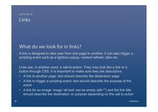 What do we look for in links?
A link is designed to take user from one page to another. It can also trigger a
scripting event such as a lightbox popup, content refresh, tabs etc.
Links are, in another word, a call-to-action. They may look like a link or a
button through CSS. It is important to make sure they are descriptive.
•  A link to another page: text should describe the destination page
•  A link to trigger a scripting event: text should describe the purpose of the
event
•  A link for an image: image ‘alt text’ can be empty (alt=“”) and the link title
should describe the destination or purpose depending on the call to action
21 @calebtang
Links
Let’s do it
 