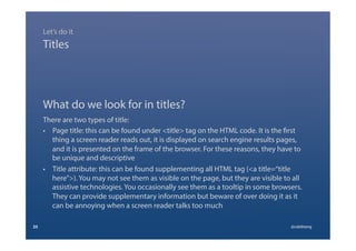 What do we look for in titles?
There are two types of title:
•  Page title: this can be found under <title> tag on the HTML code. It is the first
thing a screen reader reads out, it is displayed on search engine results pages,
and it is presented on the frame of the browser. For these reasons, they have to
be unique and descriptive
•  Title attribute: this can be found supplementing all HTML tag (<a title=“title
here”>). You may not see them as visible on the page, but they are visible to all
assistive technologies. You occasionally see them as a tooltip in some browsers.
They can provide supplementary information but beware of over doing it as it
can be annoying when a screen reader talks too much
23 @calebtang
Titles
Let’s do it
 