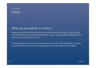 What do we look for in colour?
Almost one in four men and one in three women are colour blind. Colour should
not be the only way to convey information. Colour can be supplemented by other
cues such as text, shape, icons etc.
To ensure that your content can be read by users with colour blindness, the colour
contrast between the texts and background should be suﬃcient and legible
26 @calebtang
Colour
Let’s do it
 