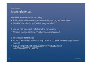 More references
For more information on disability
•  AbilityNet’s factsheets (http://www.abilitynet.org.uk/factsheets)
•  WebAIM’s articles (http://webaim.org/articles/)
If you are not sure, seek help from the community
•  Webaim mailing list (http://webaim.org/discussion/)
Guidelines and standards
•  WCAG 2 (Full: http://www.w3.org/TR/WCAG/, Quick ref: http://3pha.com/
wcag2/)
•  BS8878 (http://shop.bsigroup.com/en/ProductDetail/?
pid=000000000030180388)
Next steps
@calebtang32
 