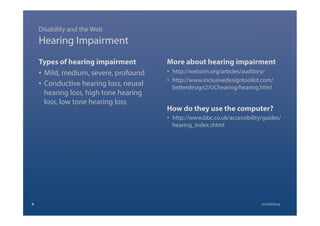 Hearing Impairment
Types of hearing impairment
•  Mild, medium, severe, profound
•  Conductive hearing loss, neural
hearing loss, high tone hearing
loss, low tone hearing loss
More about hearing impairment
•  http://webaim.org/articles/auditory/
•  http://www.inclusivedesigntoolkit.com/
betterdesign2/UChearing/hearing.html
How do they use the computer?
•  http://www.bbc.co.uk/accessibility/guides/
hearing_index.shtml
Disability and the Web
8 @calebtang
 