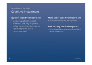 Cognitive Impairment
Types of cognitive impairment
•  Memory, problem solving,
attention, reading, linguistic,
verbal comprehension, maths
comprehension, visual
comprehension
More about cognitive impairment
•  http://webaim.org/articles/cognitive/
How do they use the computer?
•  http://www.bbc.co.uk/accessibility/guides/
words_index.shtml
Disability and the Web
9 @calebtang
 
