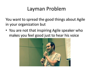 Layman Problem 
You want to spread the good things about Agile in your organization but 
•You are not that inspiring Agile speaker who makes you feel good just to hear his voice  