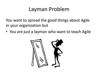 Layman Problem 
You want to spread the good things about Agile in your organization but 
•You are just a layman who want to teach Agile  