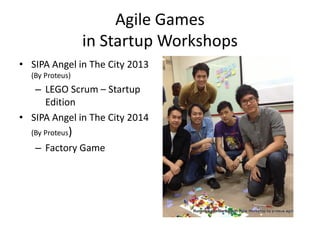 Agile Games in Startup Workshops 
•SIPA Angel in The City 2013 (By Proteus) 
–LEGO Scrum – Startup Edition 
•SIPA Angel in The City 2014 (By Proteus) 
–Factory Game 
 