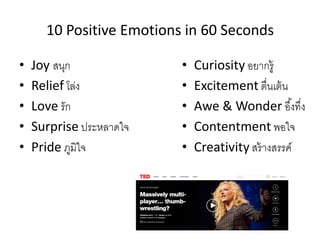 10 Positive Emotions in 60 Seconds 
•Joy สนุก 
•Relief โล่ง 
•Love รัก 
•Surprise ประหลาดใจ 
•Pride ภูมิใจ 
•Curiosity อยากรู้ 
•Excitement ตื่นเต้น •Awe & Wonder อึ้งทึ่ง 
•Contentment พอใจ 
•Creativity สร้างสรรค์  