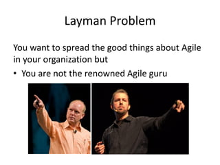 Layman Problem 
You want to spread the good things about Agile in your organization but 
•You are not the renowned Agile guru  