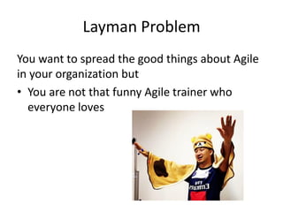Layman Problem 
You want to spread the good things about Agile in your organization but 
•You are not that funny Agile trainer who everyone loves  