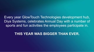 Every year GlowTouch Technologies development hub,
Diya Systems, celebrates Annual Day with a number of
sports and fun activities the employees participate in.
THIS YEAR WAS BIGGER THAN EVER.
 