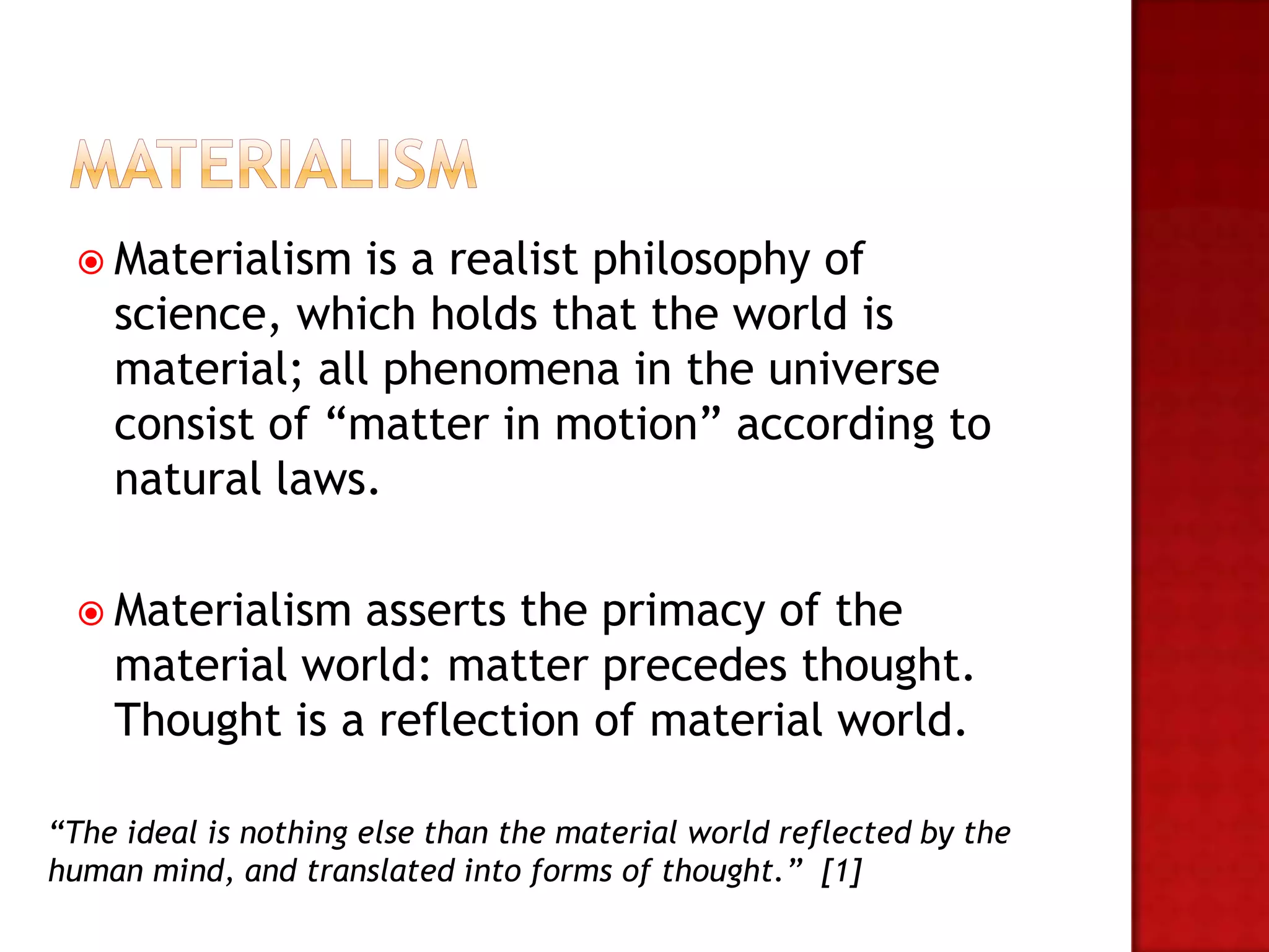  Materialism   is a realist philosophy of
    science, which holds that the world is
    material; all phenomena in the universe
    consist of “matter in motion” according to
    natural laws.

  Materialism  asserts the primacy of the
    material world: matter precedes thought.
    Thought is a reflection of material world.

“The ideal is nothing else than the material world reflected by the
human mind, and translated into forms of thought.” [1]
 