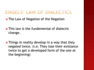  The    Law of Negation of the Negation

 This
     law is the fundemental of dialectic
 change.

 Thingsin reality develop in a way that they
 negated twice. (i.e. They lose their existance
 twice to get a developed form of the one at
 the beginning)
 