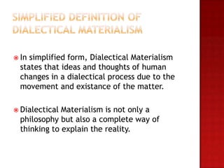  In simplified form, Dialectical Materialism
  states that ideas and thoughts of human
  changes in a dialectical process due to the
  movement and existance of the matter.

 Dialectical Materialism is not only a
  philosophy but also a complete way of
  thinking to explain the reality.
 