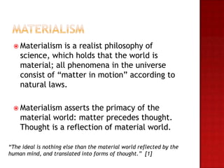  Materialism   is a realist philosophy of
    science, which holds that the world is
    material; all phenomena in the universe
    consist of “matter in motion” according to
    natural laws.

  Materialism  asserts the primacy of the
    material world: matter precedes thought.
    Thought is a reflection of material world.

“The ideal is nothing else than the material world reflected by the
human mind, and translated into forms of thought.” [1]
 