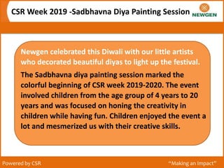 CSR Week 2019 -Sadbhavna Diya Painting Session
Powered by CSR “Making an Impact”
Newgen celebrated this Diwali with our little artists
who decorated beautiful diyas to light up the festival.
The Sadbhavna diya painting session marked the
colorful beginning of CSR week 2019-2020. The event
involved children from the age group of 4 years to 20
years and was focused on honing the creativity in
children while having fun. Children enjoyed the event a
lot and mesmerized us with their creative skills.
 