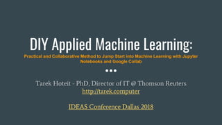 DIY Applied Machine Learning:
Practical and Collaborative Method to Jump Start into Machine Learning with Jupyter
Notebooks and Google Collab
Tarek Hoteit - PhD, Director of IT @ Thomson Reuters
http://tarek.computer
IDEAS Conference Dallas 2018
 